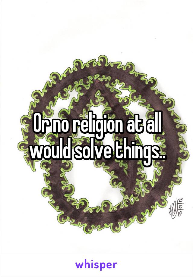 Or no religion at all would solve things..