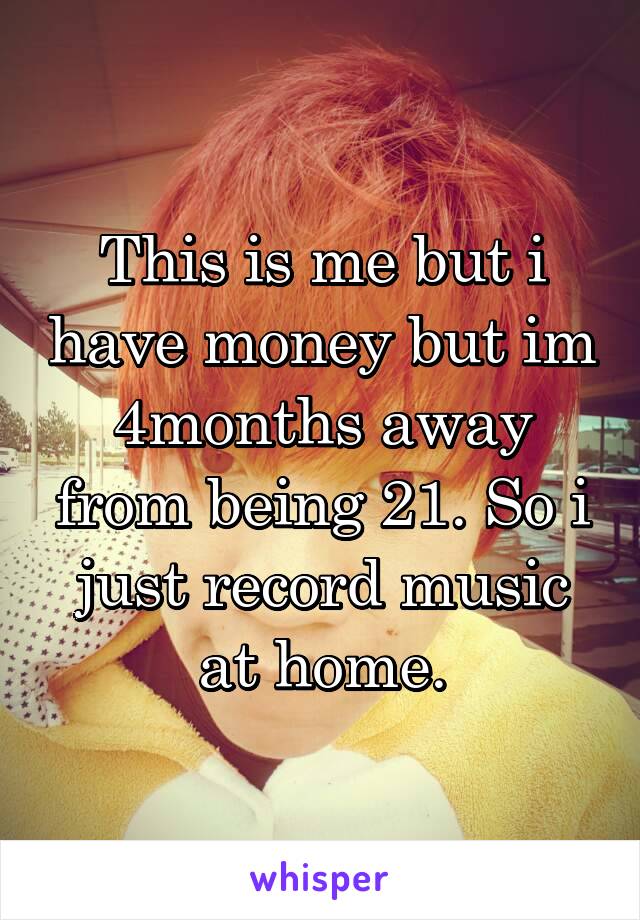 This is me but i have money but im 4months away from being 21. So i just record music at home.