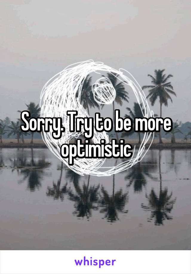 Sorry. Try to be more optimistic