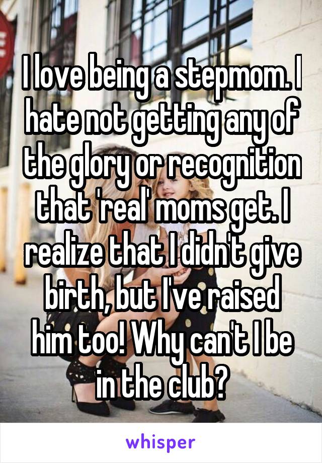 I love being a stepmom. I hate not getting any of the glory or recognition that 'real' moms get. I realize that I didn't give birth, but I've raised him too! Why can't I be in the club?