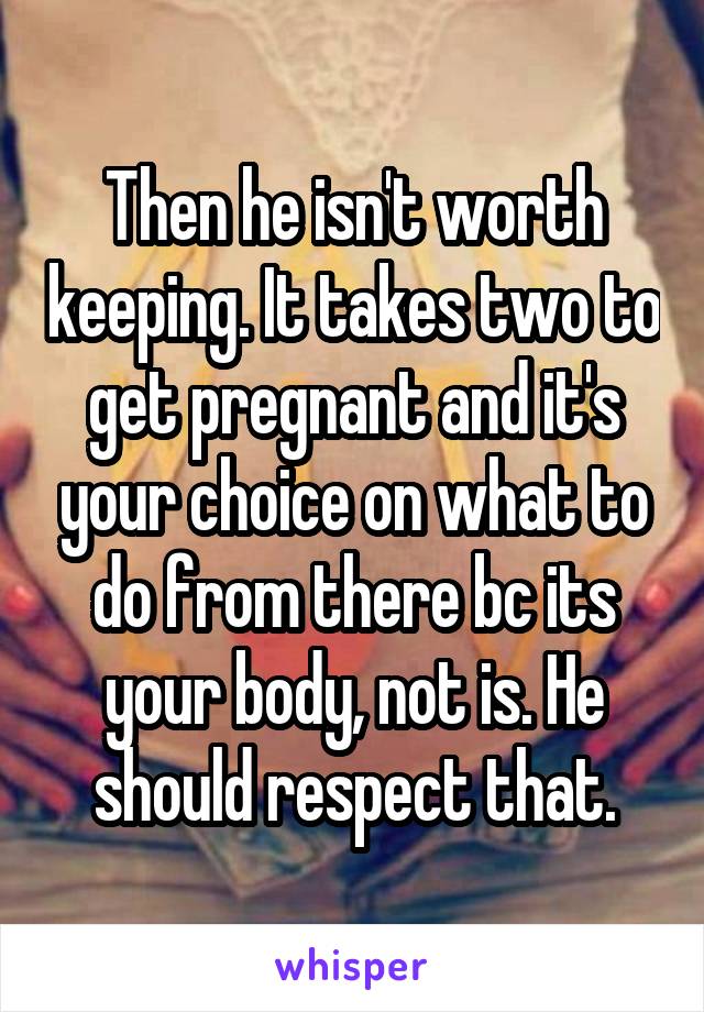 Then he isn't worth keeping. It takes two to get pregnant and it's your choice on what to do from there bc its your body, not is. He should respect that.