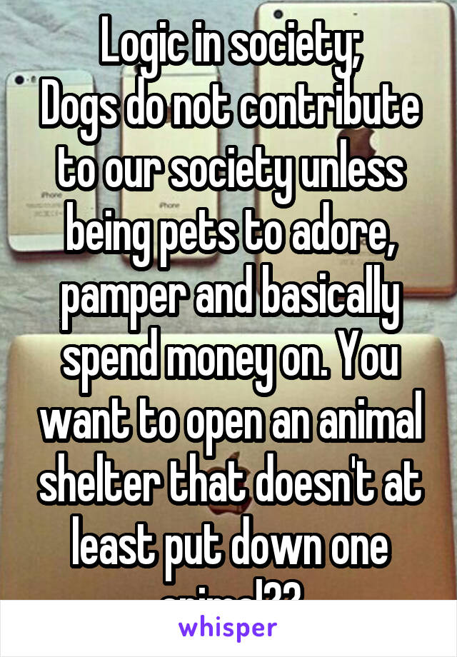 Logic in society;
Dogs do not contribute to our society unless being pets to adore, pamper and basically spend money on. You want to open an animal shelter that doesn't at least put down one animal??