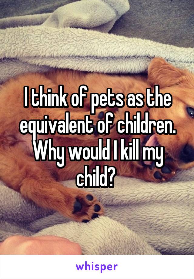 I think of pets as the equivalent of children. Why would I kill my child? 