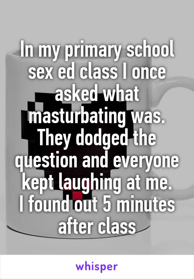 In my primary school sex ed class I once asked what masturbating was. They dodged the question and everyone kept laughing at me.
I found out 5 minutes after class