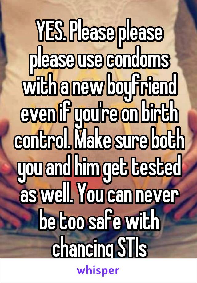 YES. Please please please use condoms with a new boyfriend even if you're on birth control. Make sure both you and him get tested as well. You can never be too safe with chancing STIs