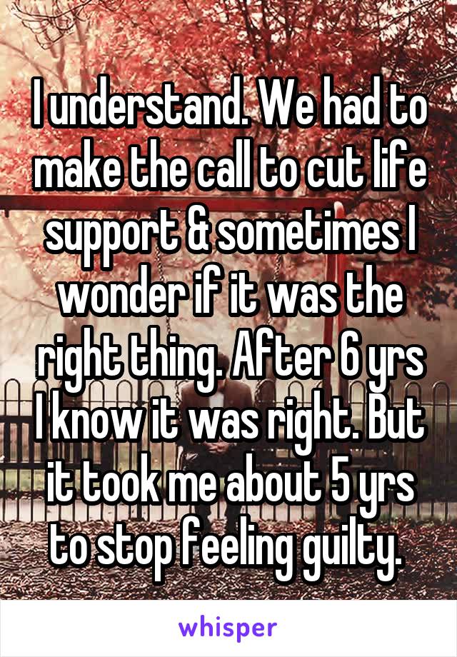 I understand. We had to make the call to cut life support & sometimes I wonder if it was the right thing. After 6 yrs I know it was right. But it took me about 5 yrs to stop feeling guilty. 