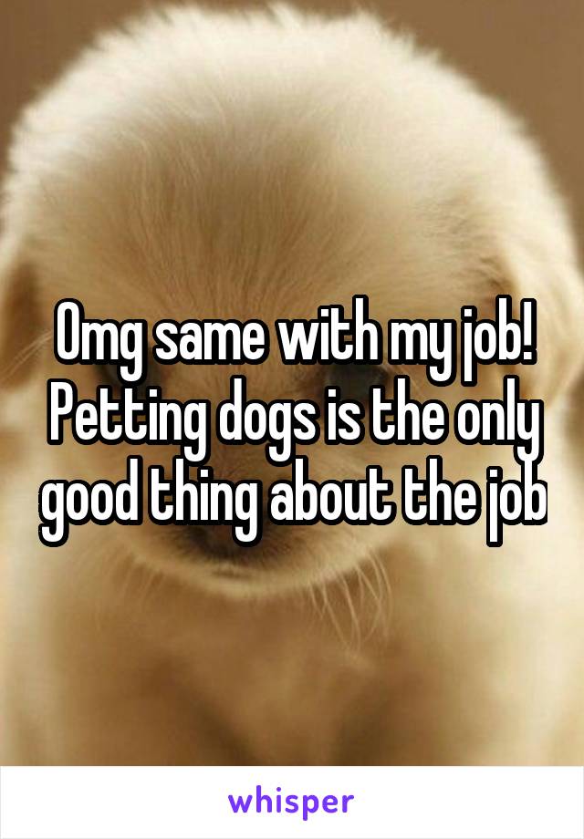 Omg same with my job! Petting dogs is the only good thing about the job