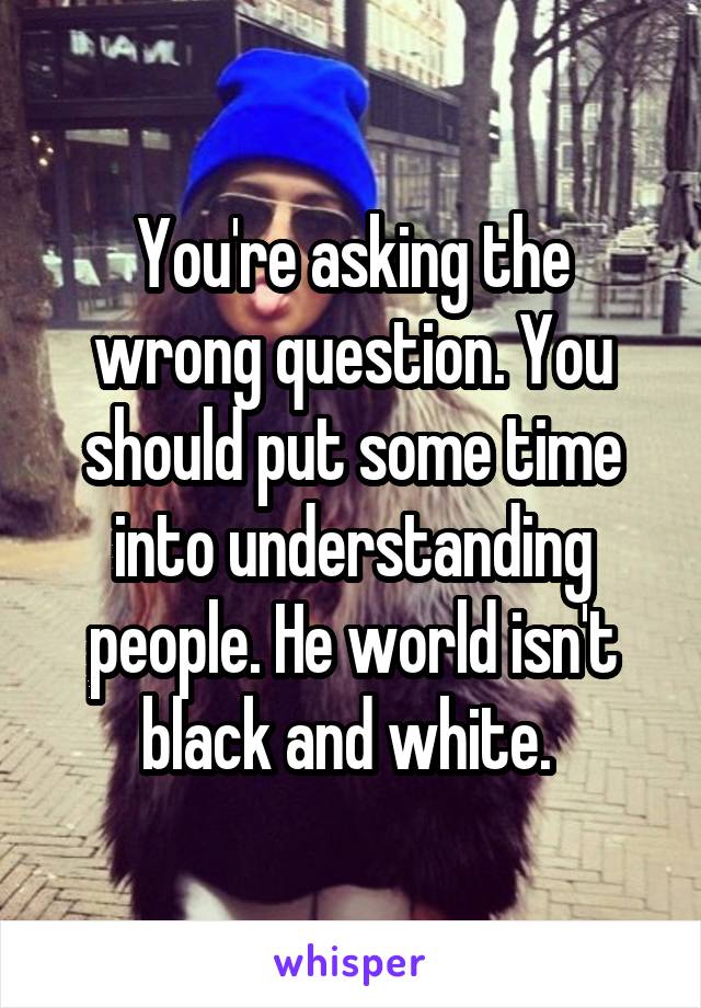 You're asking the wrong question. You should put some time into understanding people. He world isn't black and white. 