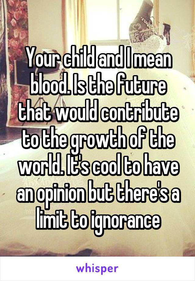 Your child and I mean blood. Is the future that would contribute to the growth of the world. It's cool to have an opinion but there's a limit to ignorance