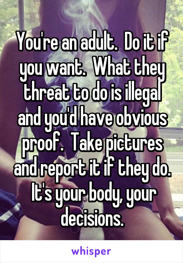 You're an adult.  Do it if you want.  What they threat to do is illegal and you'd have obvious proof.  Take pictures and report it if they do.  It's your body, your decisions.