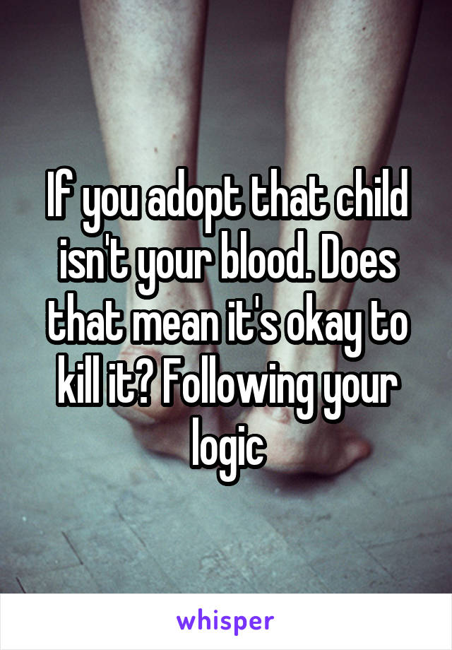 If you adopt that child isn't your blood. Does that mean it's okay to kill it? Following your logic