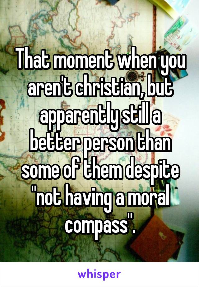 That moment when you aren't christian, but apparently still a better person than some of them despite "not having a moral compass".