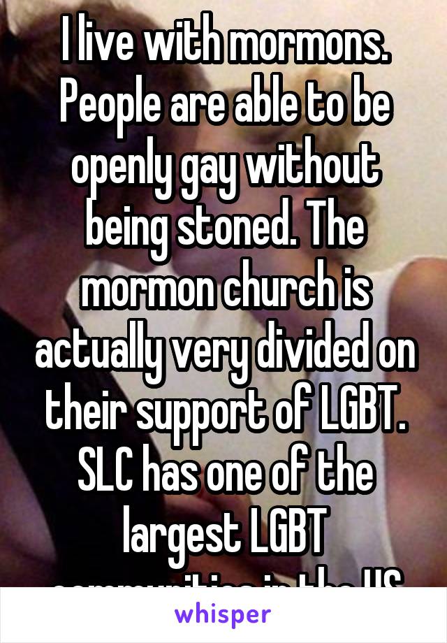 I live with mormons. People are able to be openly gay without being stoned. The mormon church is actually very divided on their support of LGBT. SLC has one of the largest LGBT communities in the US