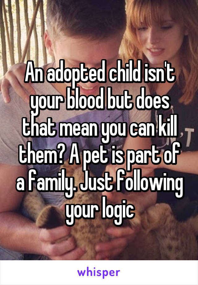 An adopted child isn't your blood but does that mean you can kill them? A pet is part of a family. Just following your logic