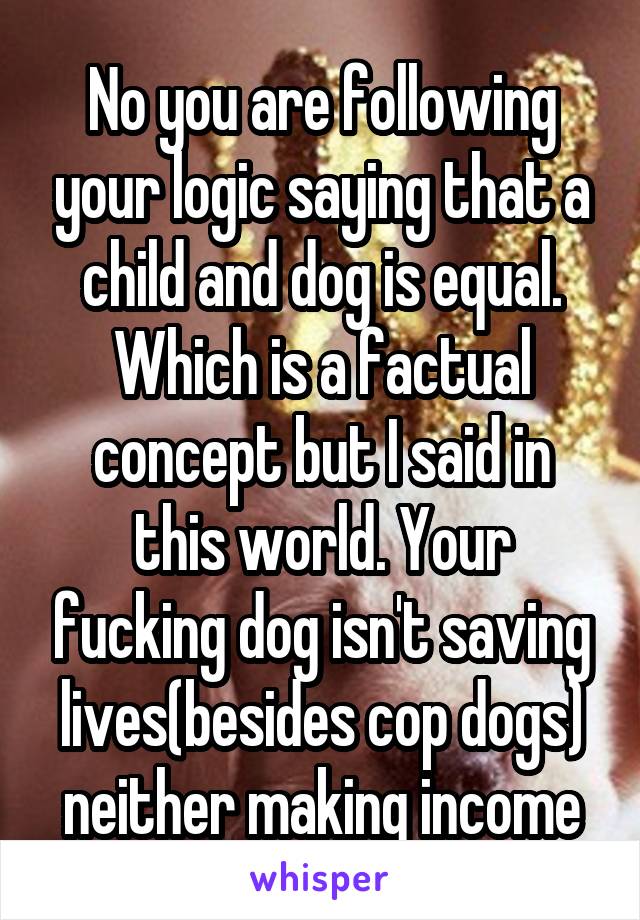 No you are following your logic saying that a child and dog is equal. Which is a factual concept but I said in this world. Your fucking dog isn't saving lives(besides cop dogs) neither making income