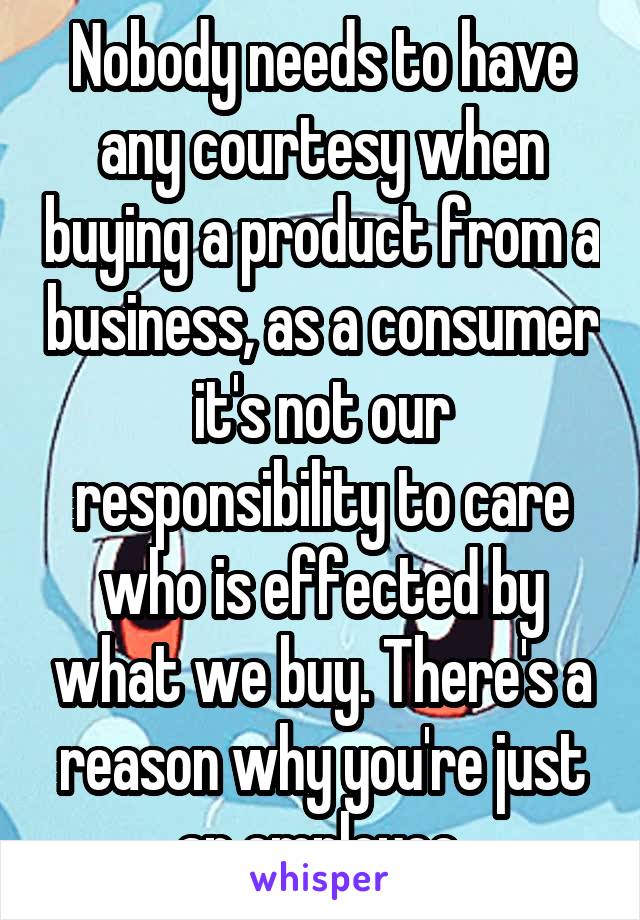 Nobody needs to have any courtesy when buying a product from a business, as a consumer it's not our responsibility to care who is effected by what we buy. There's a reason why you're just an employee.
