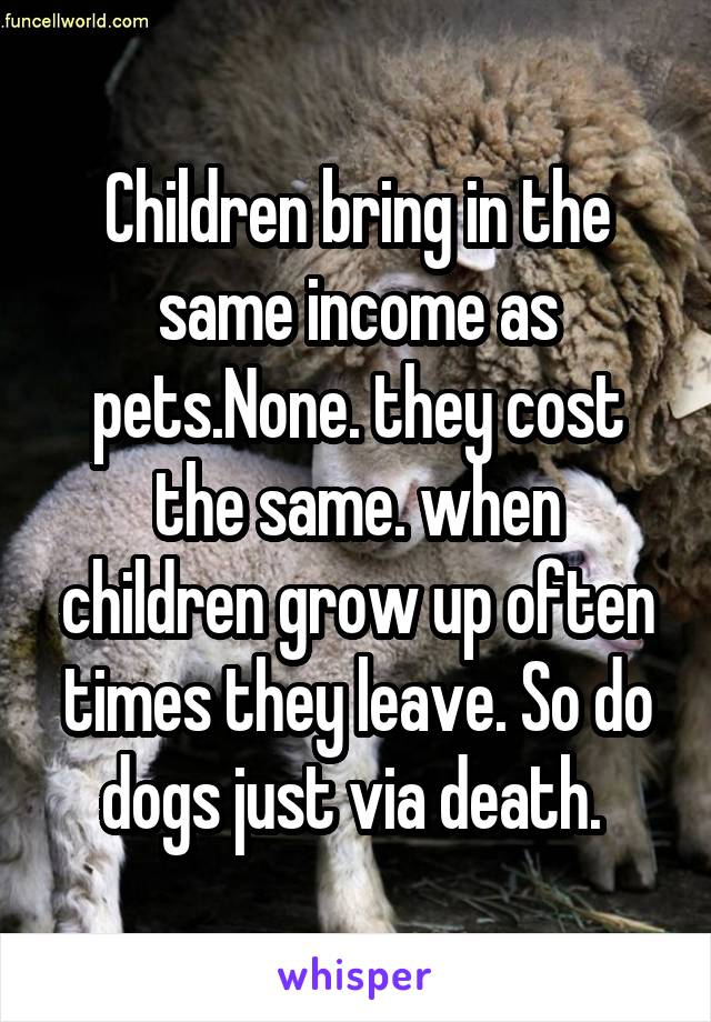 Children bring in the same income as pets.None. they cost the same. when children grow up often times they leave. So do dogs just via death. 