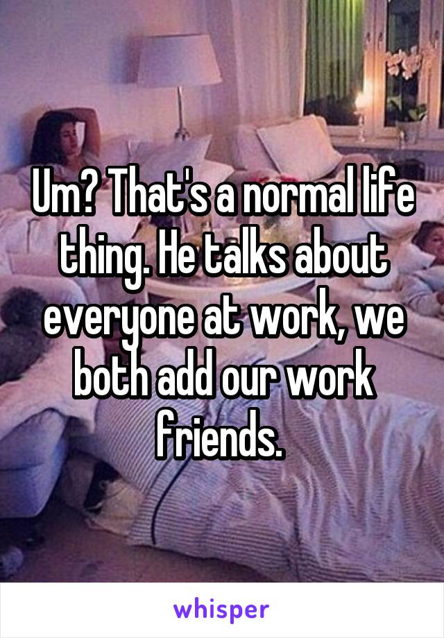 Um? That's a normal life thing. He talks about everyone at work, we both add our work friends. 