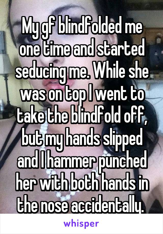 My gf blindfolded me one time and started seducing me. While she was on top I went to take the blindfold off, but my hands slipped and I hammer punched her with both hands in the nose accidentally. 
