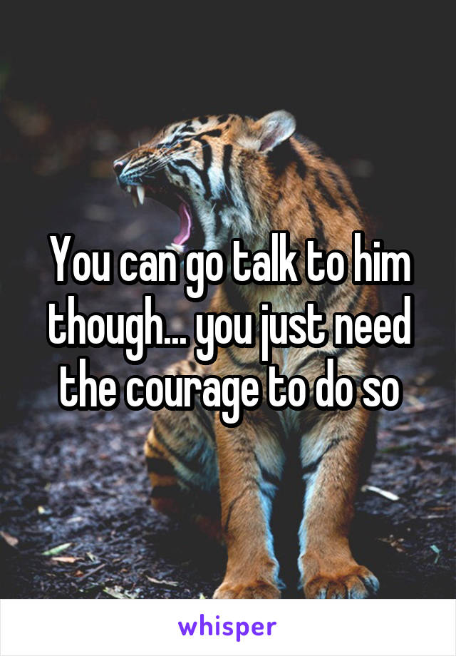 You can go talk to him though... you just need the courage to do so