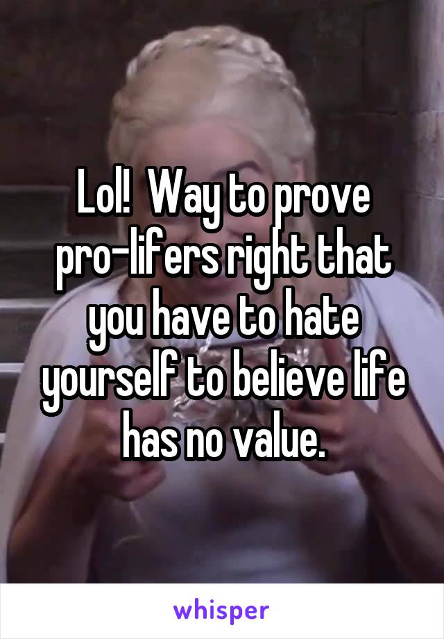 Lol!  Way to prove pro-lifers right that you have to hate yourself to believe life has no value.