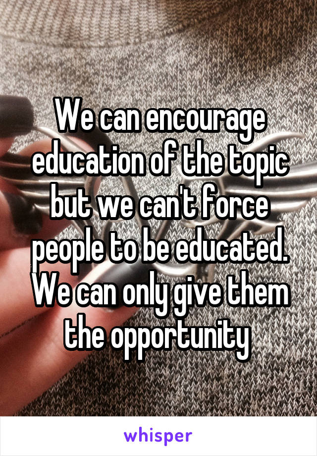 We can encourage education of the topic but we can't force people to be educated. We can only give them the opportunity 