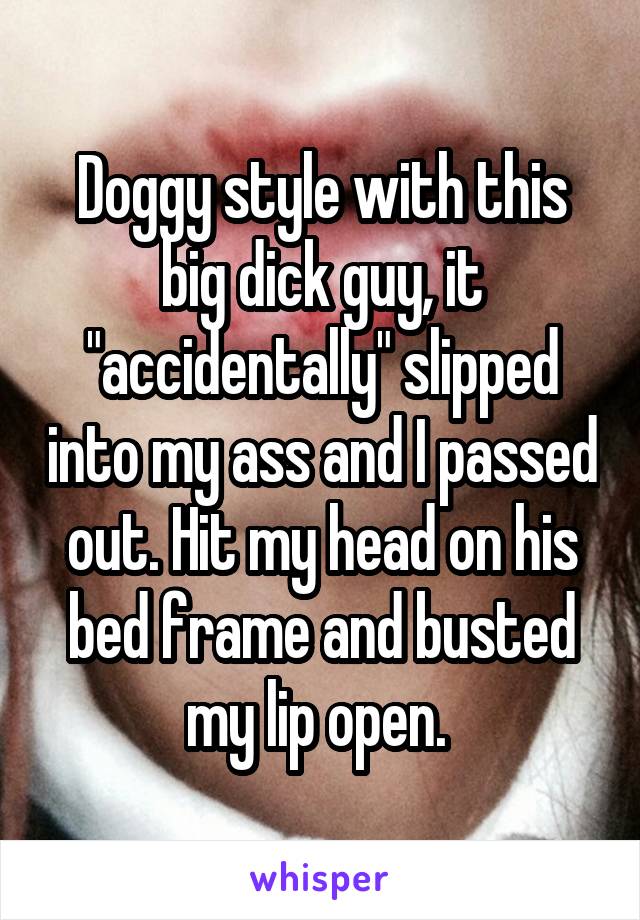Doggy style with this big dick guy, it "accidentally" slipped into my ass and I passed out. Hit my head on his bed frame and busted my lip open. 
