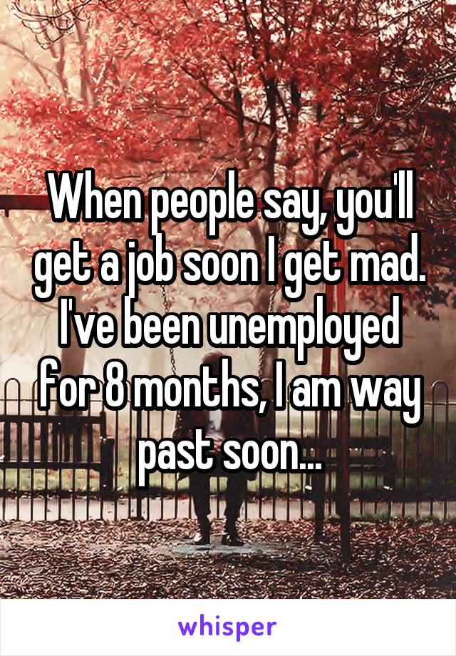When people say, you'll get a job soon I get mad. I've been unemployed for 8 months, I am way past soon...