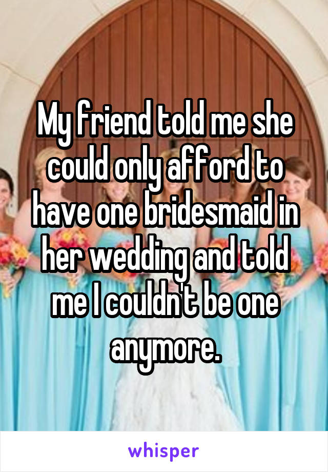 My friend told me she could only afford to have one bridesmaid in her wedding and told me I couldn't be one anymore.