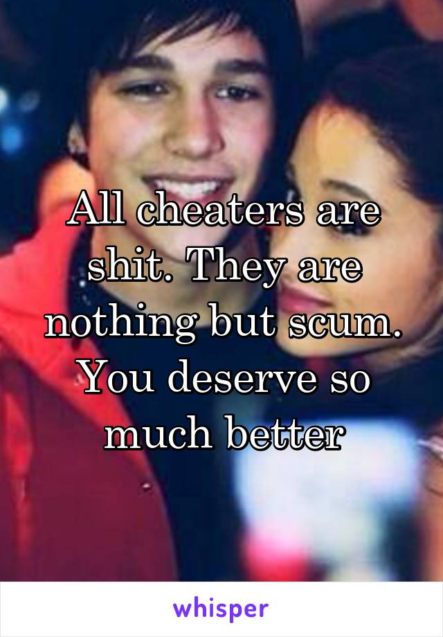 All cheaters are shit. They are nothing but scum. You deserve so much better