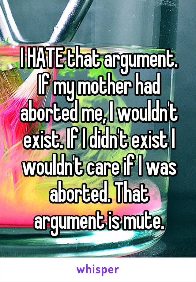 I HATE that argument. If my mother had aborted me, I wouldn't exist. If I didn't exist I wouldn't care if I was aborted. That argument is mute.