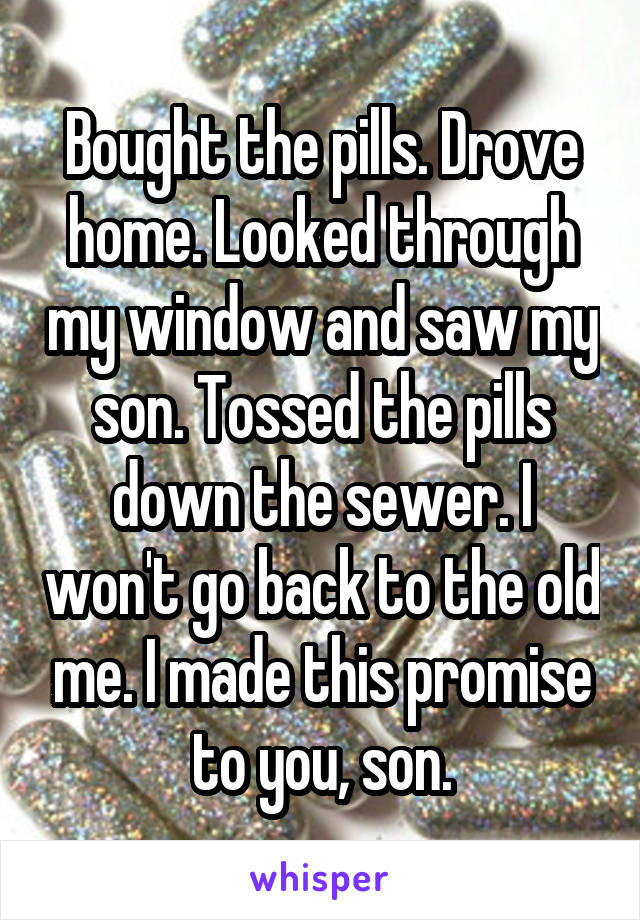Bought the pills. Drove home. Looked through my window and saw my son. Tossed the pills down the sewer. I won't go back to the old me. I made this promise to you, son.