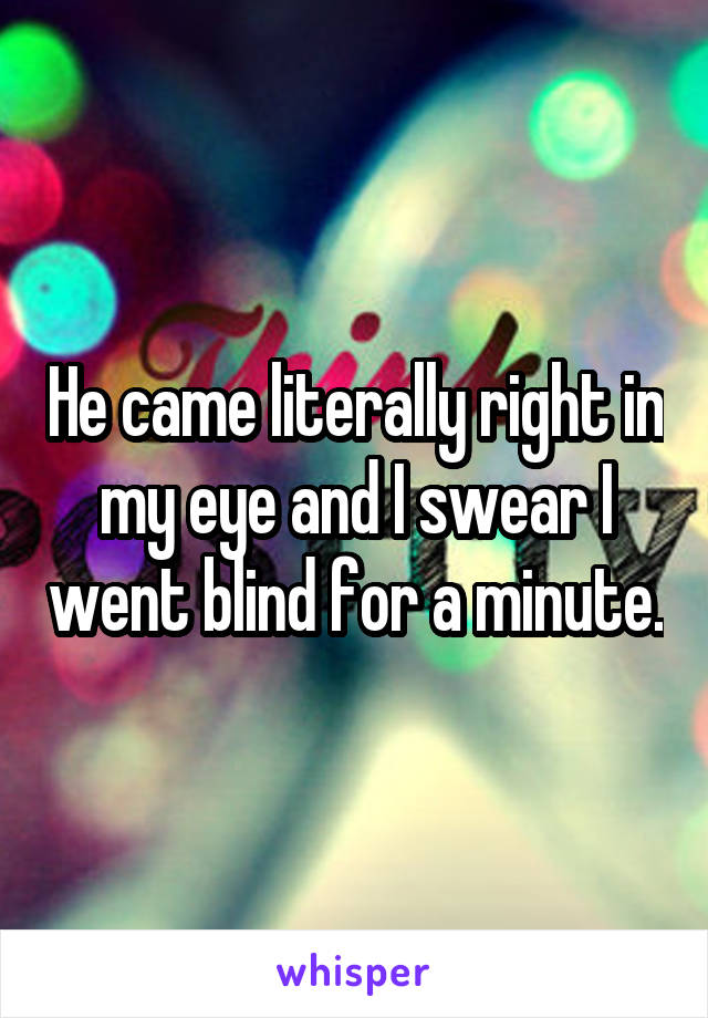 He came literally right in my eye and I swear I went blind for a minute.