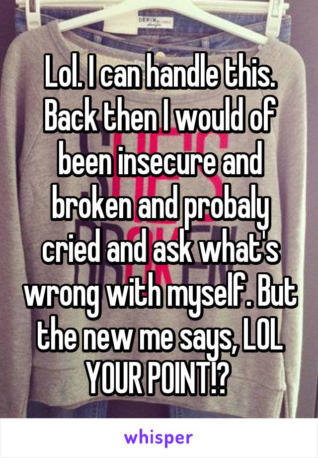 Lol. I can handle this. Back then I would of been insecure and broken and probaly cried and ask what's wrong with myself. But the new me says, LOL YOUR POINT!? 