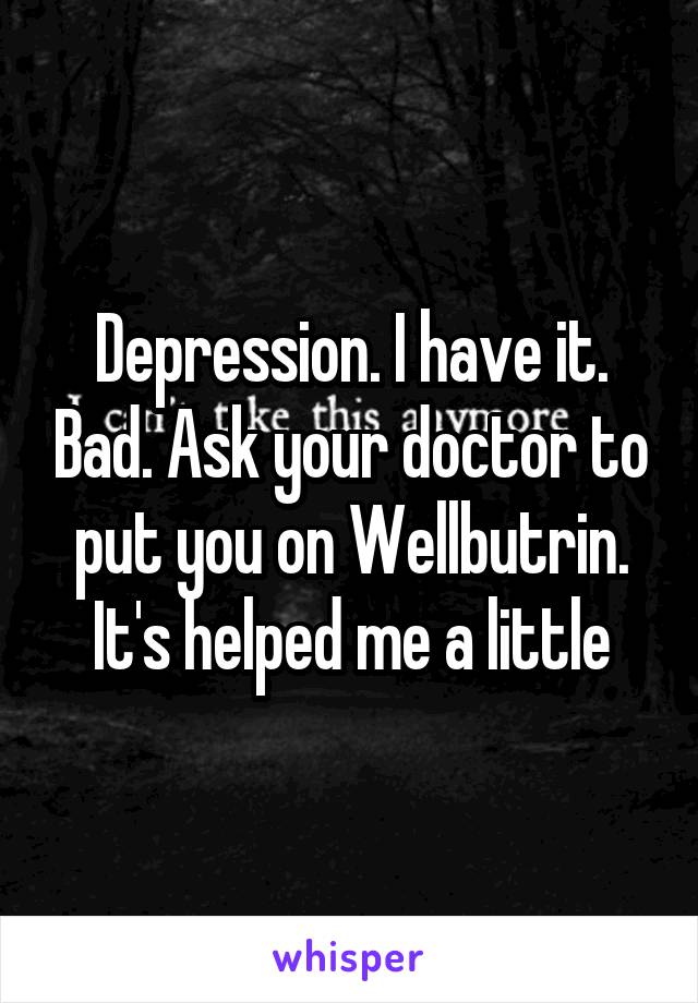 Depression. I have it. Bad. Ask your doctor to put you on Wellbutrin. It's helped me a little