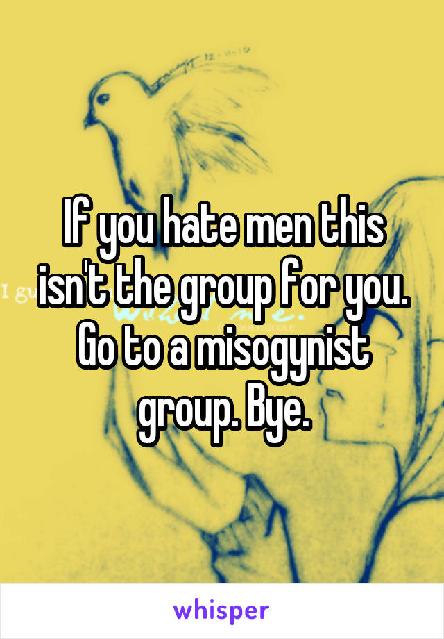 If you hate men this isn't the group for you. Go to a misogynist group. Bye.