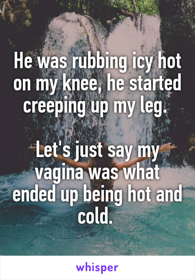 He was rubbing icy hot on my knee, he started creeping up my leg. 

Let's just say my vagina was what ended up being hot and cold. 