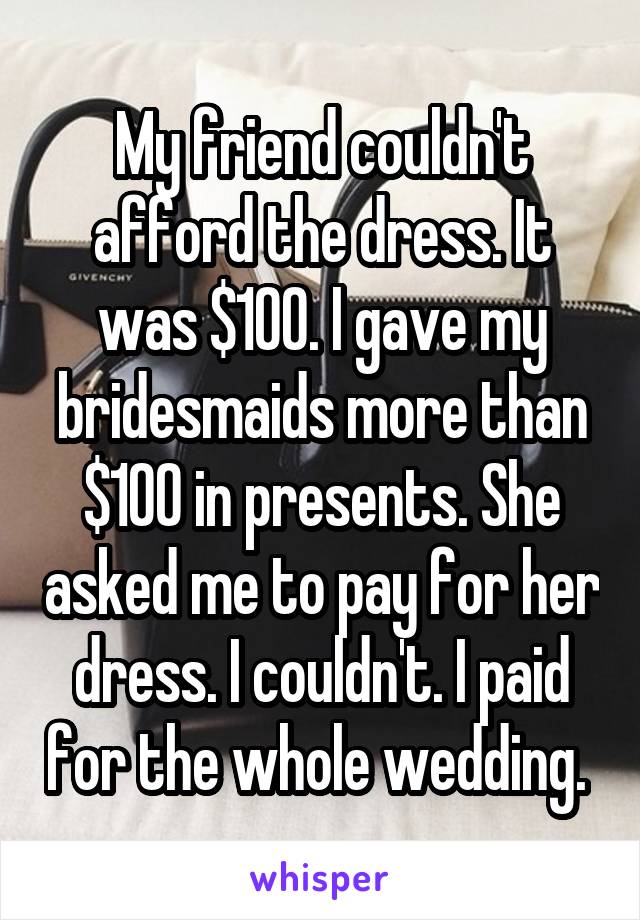 My friend couldn't afford the dress. It was $100. I gave my bridesmaids more than $100 in presents. She asked me to pay for her dress. I couldn't. I paid for the whole wedding. 