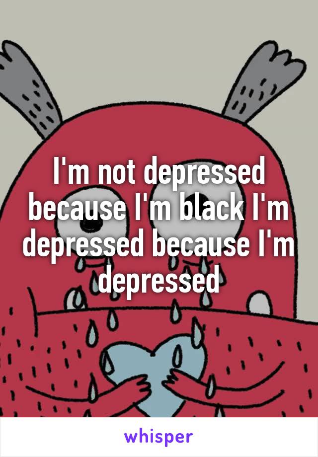 I'm not depressed because I'm black I'm depressed because I'm depressed