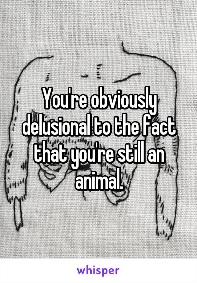 You're obviously delusional to the fact that you're still an animal.