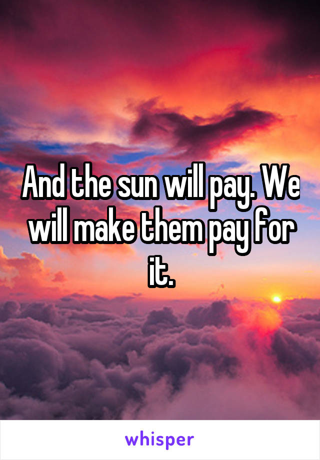 And the sun will pay. We will make them pay for it.