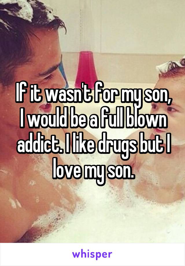 If it wasn't for my son, I would be a full blown addict. I like drugs but I love my son.