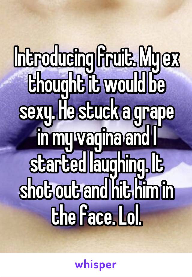 Introducing fruit. My ex thought it would be sexy. He stuck a grape in my vagina and I started laughing. It shot out and hit him in the face. Lol.