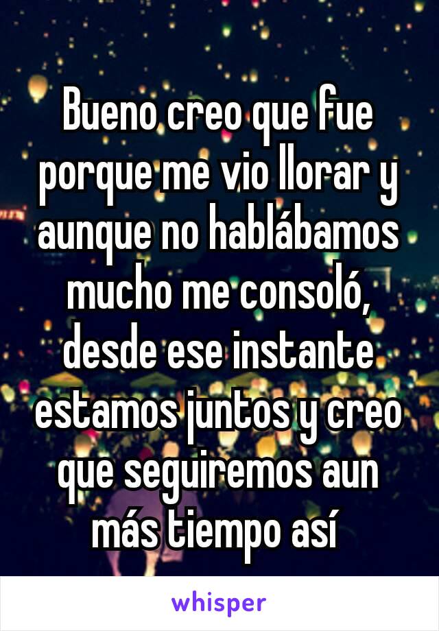 Bueno creo que fue porque me vio llorar y aunque no hablábamos mucho me consoló, desde ese instante estamos juntos y creo que seguiremos aun más tiempo así 