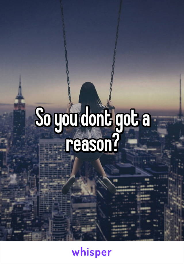 So you dont got a reason?