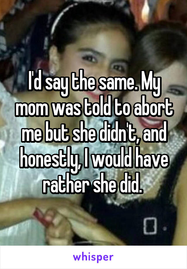 I'd say the same. My mom was told to abort me but she didn't, and honestly, I would have rather she did. 