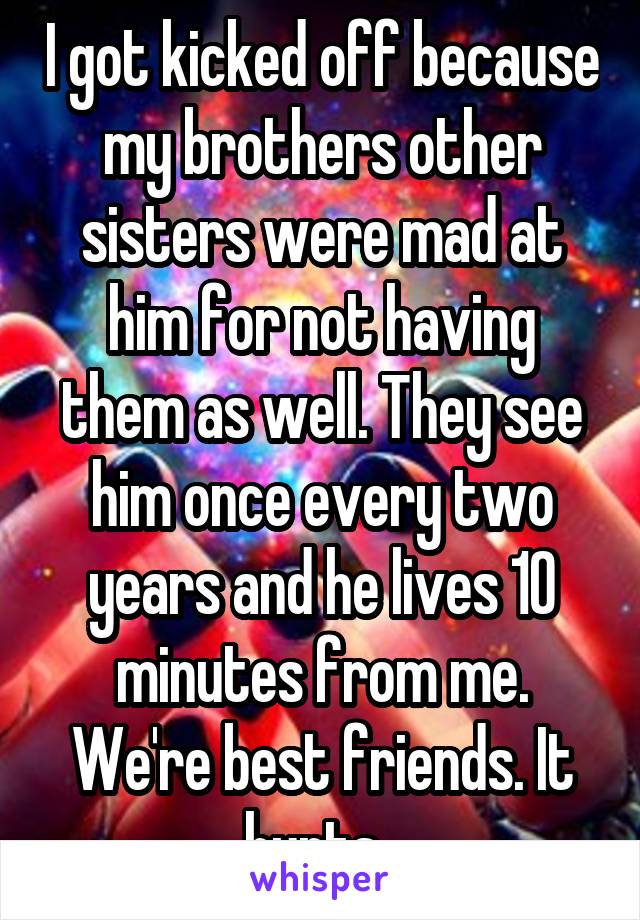 I got kicked off because my brothers other sisters were mad at him for not having them as well. They see him once every two years and he lives 10 minutes from me. We're best friends. It hurts. 