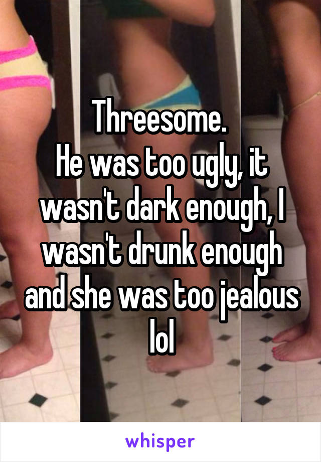 Threesome. 
He was too ugly, it wasn't dark enough, I wasn't drunk enough and she was too jealous lol