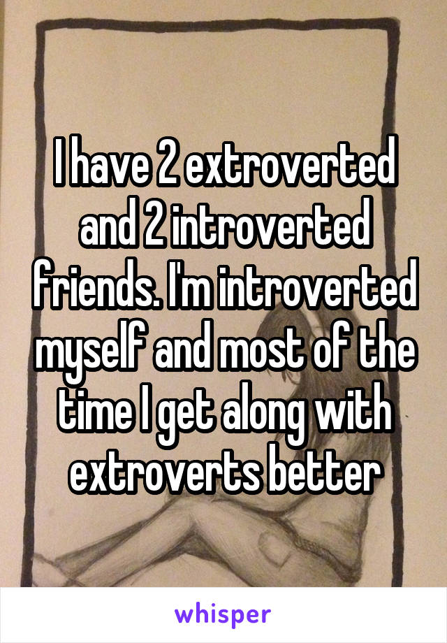 I have 2 extroverted and 2 introverted friends. I'm introverted myself and most of the time I get along with extroverts better