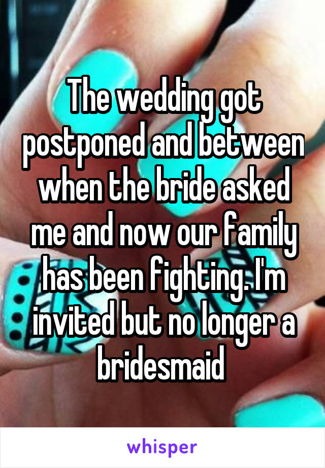 The wedding got postponed and between when the bride asked me and now our family has been fighting. I'm invited but no longer a bridesmaid 